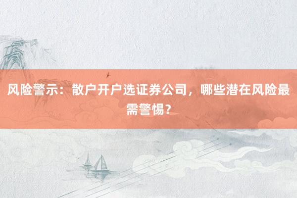 风险警示：散户开户选证券公司，哪些潜在风险最需警惕？