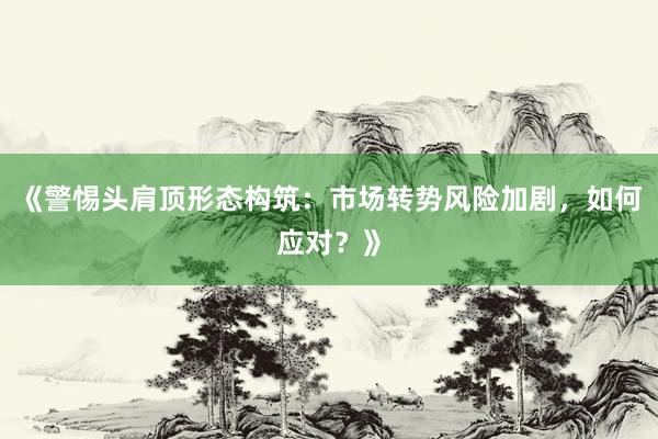 《警惕头肩顶形态构筑：市场转势风险加剧，如何应对？》
