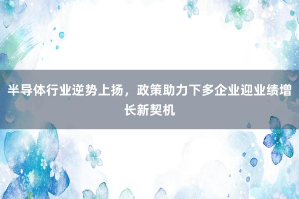 半导体行业逆势上扬，政策助力下多企业迎业绩增长新契机