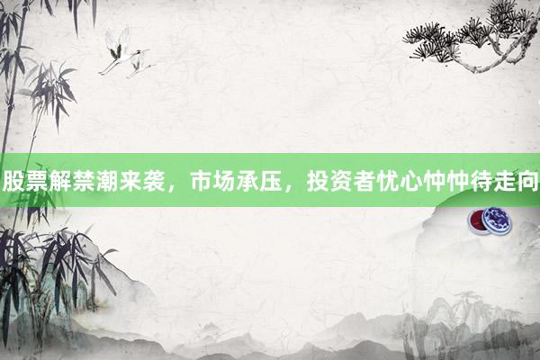 股票解禁潮来袭，市场承压，投资者忧心忡忡待走向