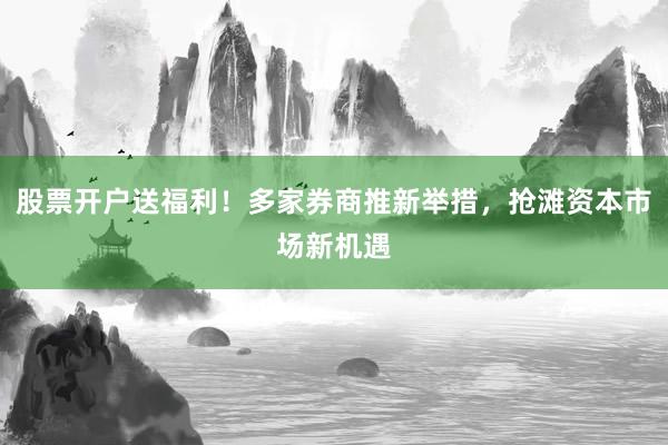 股票开户送福利！多家券商推新举措，抢滩资本市场新机遇