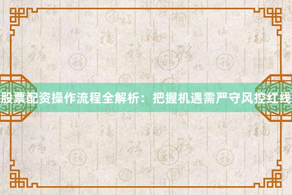 股票配资操作流程全解析：把握机遇需严守风控红线