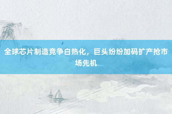 全球芯片制造竞争白热化，巨头纷纷加码扩产抢市场先机