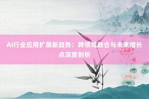 AI行业应用扩展新趋势：跨领域融合与未来增长点深度剖析