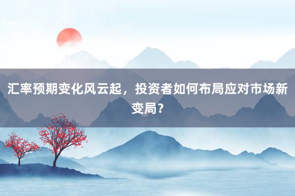 汇率预期变化风云起，投资者如何布局应对市场新变局？