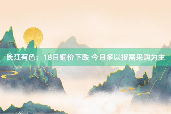 长江有色：18日铜价下跌 今日多以按需采购为主