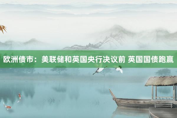 欧洲债市：美联储和英国央行决议前 英国国债跑赢