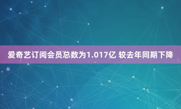 爱奇艺订阅会员总数为1.017亿 较去年同期下降