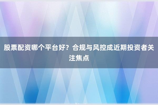 股票配资哪个平台好？合规与风控成近期投资者关注焦点