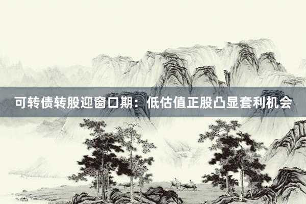 可转债转股迎窗口期：低估值正股凸显套利机会