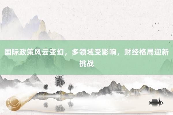 国际政策风云变幻，多领域受影响，财经格局迎新挑战