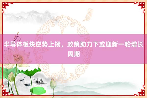 半导体板块逆势上扬，政策助力下或迎新一轮增长周期