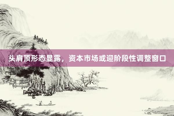 头肩顶形态显露，资本市场或迎阶段性调整窗口