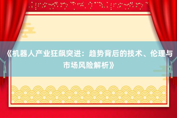 《机器人产业狂飙突进：趋势背后的技术、伦理与市场风险解析》