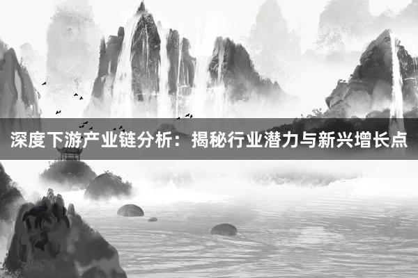深度下游产业链分析：揭秘行业潜力与新兴增长点