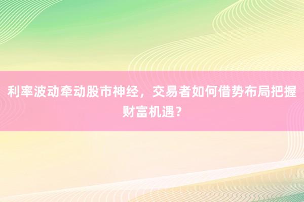 利率波动牵动股市神经，交易者如何借势布局把握财富机遇？