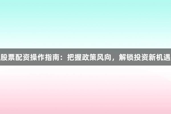 股票配资操作指南：把握政策风向，解锁投资新机遇
