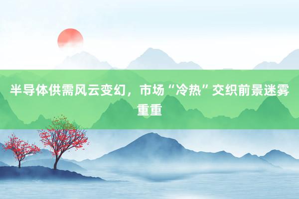 半导体供需风云变幻，市场“冷热”交织前景迷雾重重