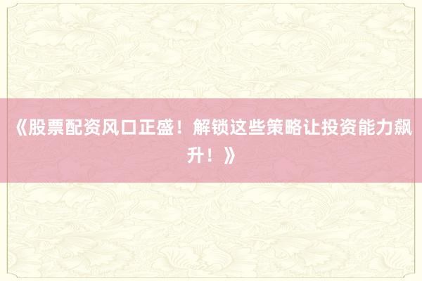 《股票配资风口正盛！解锁这些策略让投资能力飙升！》