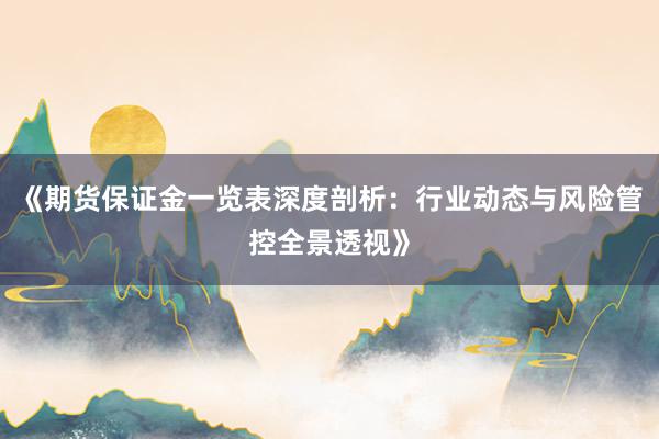 《期货保证金一览表深度剖析：行业动态与风险管控全景透视》