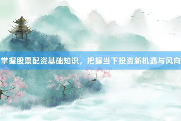 掌握股票配资基础知识，把握当下投资新机遇与风向