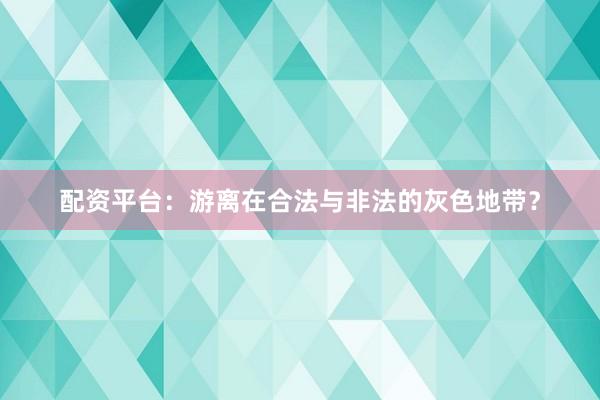 配资平台：游离在合法与非法的灰色地带？