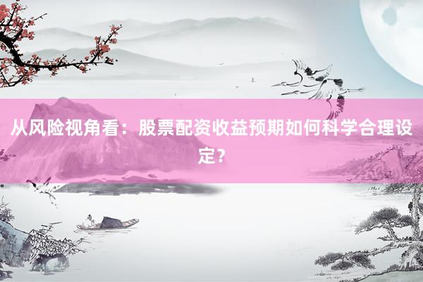 从风险视角看：股票配资收益预期如何科学合理设定？