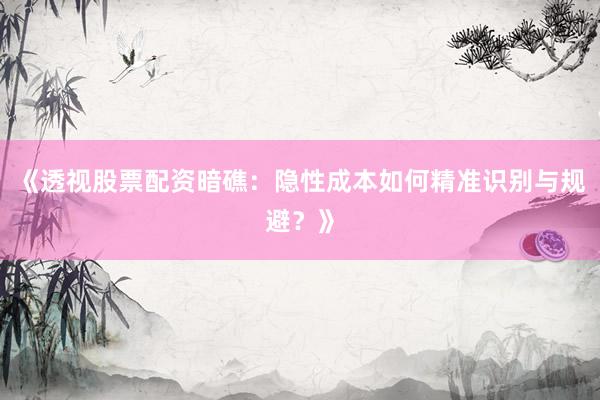 《透视股票配资暗礁：隐性成本如何精准识别与规避？》