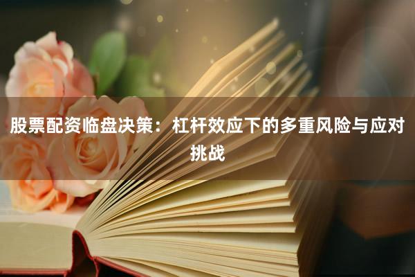 股票配资临盘决策：杠杆效应下的多重风险与应对挑战
