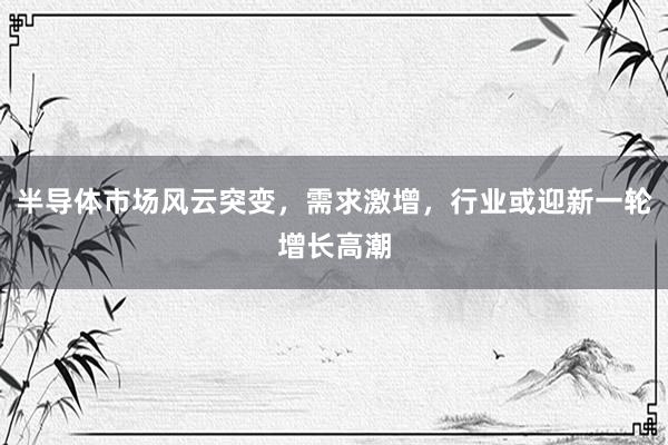 半导体市场风云突变，需求激增，行业或迎新一轮增长高潮