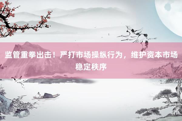 监管重拳出击！严打市场操纵行为，维护资本市场稳定秩序