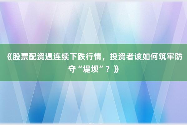 《股票配资遇连续下跌行情，投资者该如何筑牢防守“堤坝”？》