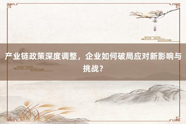 产业链政策深度调整，企业如何破局应对新影响与挑战？