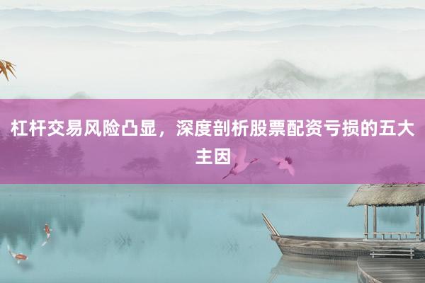 杠杆交易风险凸显，深度剖析股票配资亏损的五大主因