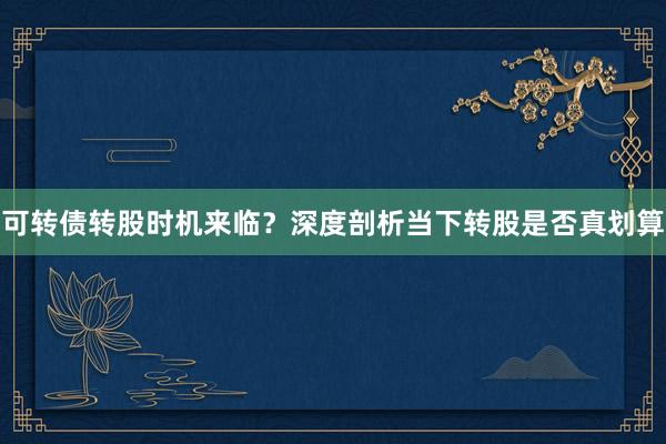 可转债转股时机来临？深度剖析当下转股是否真划算