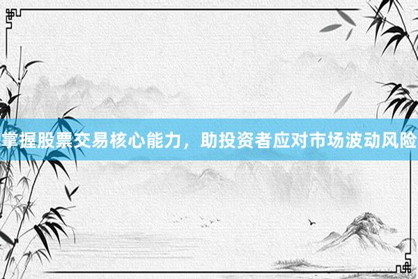 掌握股票交易核心能力，助投资者应对市场波动风险