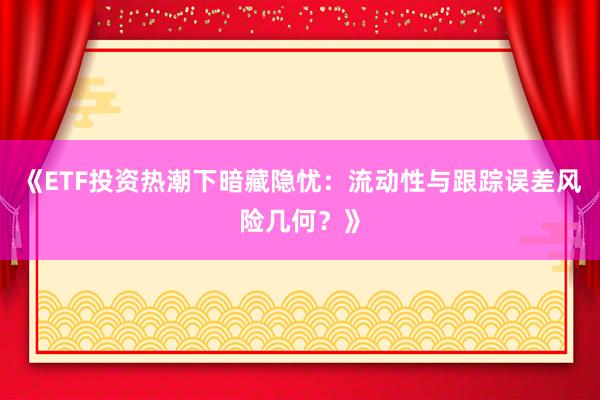 《ETF投资热潮下暗藏隐忧：流动性与跟踪误差风险几何？》