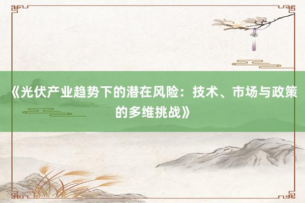 《光伏产业趋势下的潜在风险：技术、市场与政策的多维挑战》