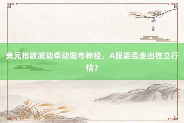 美元指数波动牵动股市神经，A股能否走出独立行情？