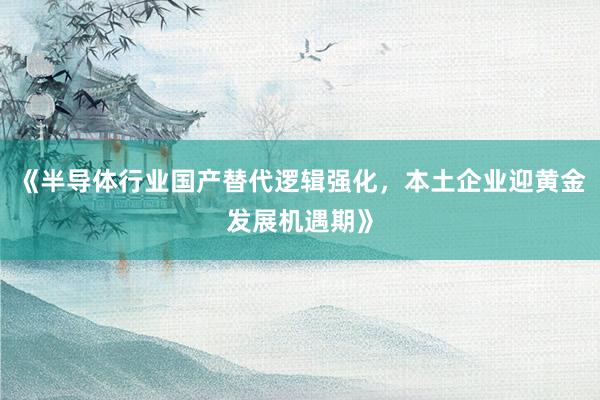 《半导体行业国产替代逻辑强化，本土企业迎黄金发展机遇期》