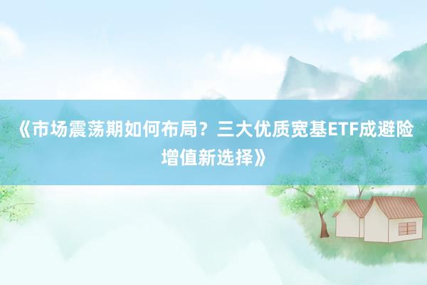 《市场震荡期如何布局？三大优质宽基ETF成避险增值新选择》