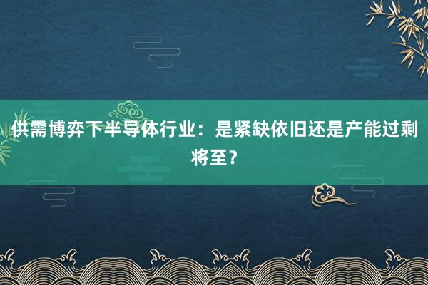 供需博弈下半导体行业：是紧缺依旧还是产能过剩将至？