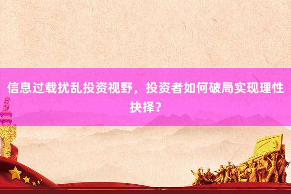 信息过载扰乱投资视野，投资者如何破局实现理性抉择？