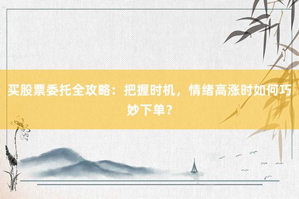 买股票委托全攻略：把握时机，情绪高涨时如何巧妙下单？