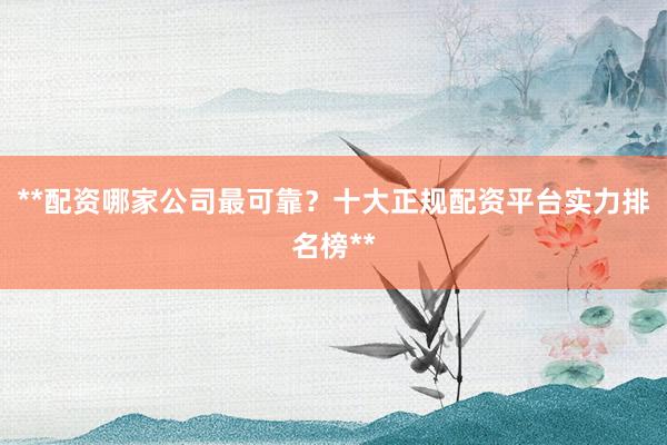 **配资哪家公司最可靠？十大正规配资平台实力排名榜**