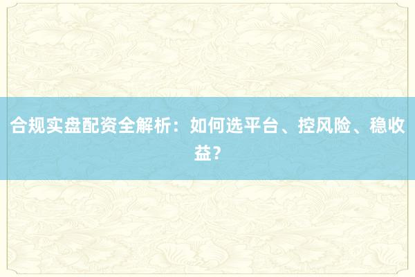 合规实盘配资全解析：如何选平台、控风险、稳收益？