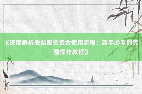 《深度解析股票配资资金使用流程：新手必看的完整操作教程》