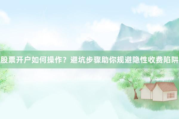 股票开户如何操作？避坑步骤助你规避隐性收费陷阱