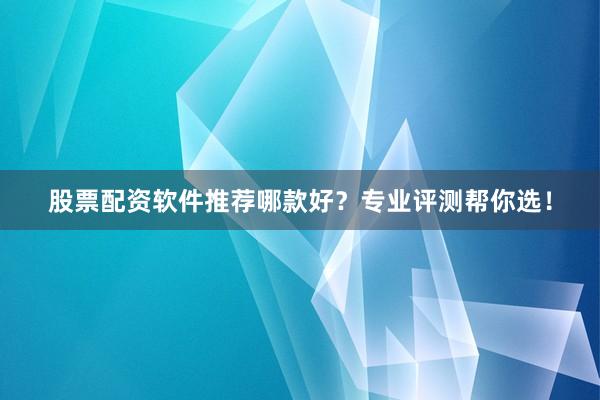 股票配资软件推荐哪款好？专业评测帮你选！