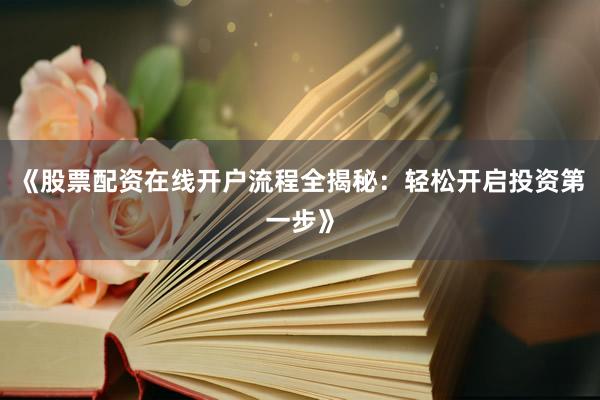 《股票配资在线开户流程全揭秘：轻松开启投资第一步》